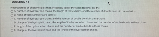 QUESTION 13 The properties of phospholipids that affect how tightly they pack together are the A number of hydrocarbon chains