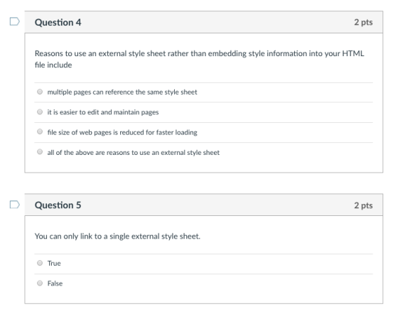 DQuestion 4 2 pts Reasons to use an external style sheet rather than embedding style information into your HTML file include multiple pages can reference the same style sheet it is easier to edit and maintain pages file size of web pages is reduced for faster loading O O all of the above are reasons to use an external style sheet DQuestion 5 2 pts You can only link to a single external style sheet True O False