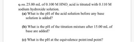 Q. #11. 25.00 mL of 0.100 M HNO, acid is titrated with 0.110 M sodium hydroxide solution (a) What is the pH of the acid solut