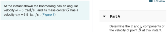 Review At the instant shown the boomerang has an angular velocity w = 5 rad/s, and its mass center G has a velocity VG = 6.5