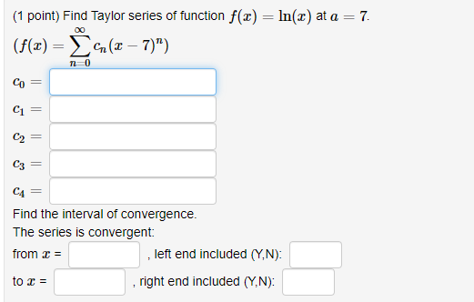 (1 point) Find Taylor series of function f(x) = ln(x) at a = 7. (f(1) = (x – 7)) ܫ)ܐܶ Co C1 C2 = C3 = C4 Find the interval o