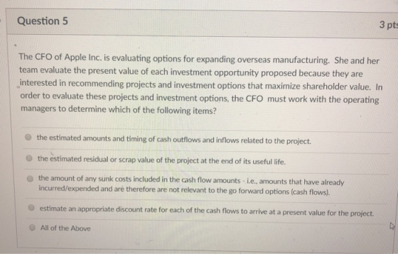 Question 5 3 pts The CFO of Apple Inc. is evaluating options for expanding overseas manufacturing. She and her team evaluate