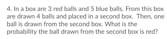 4. In a box are 3 red balls and 5 blue balls. From this box are drawn 4 balls and placed in a second box. Then, one ball is drawn from the second box. What is the probability the ball drawn from the second box is red?