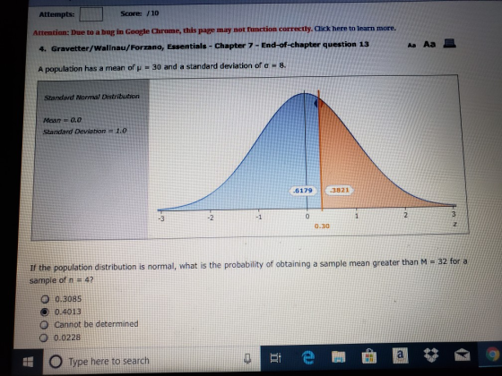 Attempts: Score: /10 Attention: Due to a bug in Google Chrome, this page may not function correctly. lick here to learn more 4. Gravetter/Wallnau/Forzano, Essentials- Chapter 7 -End-of-chapter question 13 A population has a mean of μ-30 and a standard deviation of σ-8. Standard Normal Distribution Mean-0.0 Standard Deviation1.0 6179 3821 3 -2 0 0.30 32 for a If the population distribution is normal, what is the probability of obtaining a sample mean greater than M sample of n 4? 0 0.3085 ๏ 0.40 13 O cannot be determined 0 0.0228 O Type here to search