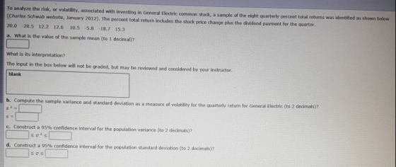 To analyze the risk, or volatility, associated with investing in General Electric common stock, a sample of the eight quarterly percent total returns (Charles Schwab website, January 2012). The percent total return indudes the stock price change plus the dividend payment for the quarter 20.0 -20.5 12.2 12.6 10.5 -5.8 -18.7 15.3 a. What is the value of the sample mean (to 1 decimal)? What is its interpretation? The input in the box below will not be graded, but may be reviewed and considered by your instructor. blank b. Compute the sample variance and standard deviation ion as a measure of volatility for the quarterly return for General Electric (to 2 decimals)? measure of c construct a 95% confidence interval for the population variance to 2 dedmas)? sals d. Construct a 95% confidence interval for the population standard deviation (to 2 decimals)?