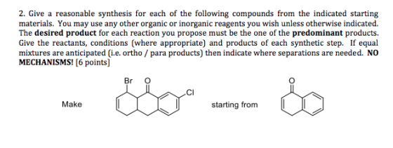 2. Give a reasonable synthesis for each of the following compounds from the indicated starting materials. You may use any other organic or inorganic reagents you wish unless otherwise indicated The desired product for each reaction you propose must be the one of the predominant products Give the reactants, conditions (where appropriate) and products of each synthetic step. If equal mixtures are anticipated (i.e. ortho / para products) then indicate where separations are needed. NO MECHANISMS! [6 points] Br O CI starting from Make