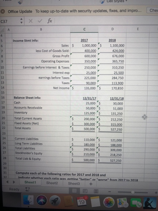 Cell Styles Office Update To keep up-to-date with security updates, fixes, and impro... Che C37 Income Stmt info: less Cost of Goods Sold: Gross Profit Operating Expenses Earnings before Interest & Taxes Interest exp earnings before Taxes Taxes Sales 1,000,000$ 1,100,000 424,000 676,000 65,750 310,250 25,500 284,750 600,000 350,000 250,000 25,000 12 225,000 13 Net Income 135,000$ 170,850 15 16 17 18 19 Inventory 20 Total Current Assets 21 Fixed Assets (Net) 22 Total Assets Balance Sheet info Cash Accounts Receivable 12/31/17 12/31/18 25,000 S 50,000 125,000 s 200,000 s 212,250 30,000 51,000 131,250 300,000 315,000 500,000 110,000 S 290,000$ 500,000 527,250 Current Liabilities 121,000 $ 180,000188,000 309,000 218,250 527,250 25 Long Term Liabilities Total Liabilities 27 Stockholders Equity 28 Total Liab & Equity: 29 s 210,000 31 Compute each of the following ratios for 2017 and 2018 and indicate whether each ratio was eetting hetterl or worse from 2017 to 2018 Sheet1 Sheet2 Sheet3+ Ready 凹回