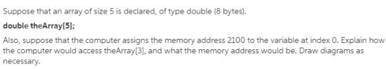Suppose that an array of size 5 is declared, of type double (8 bytes). double theArray[5]; Also, suppose that the computer as