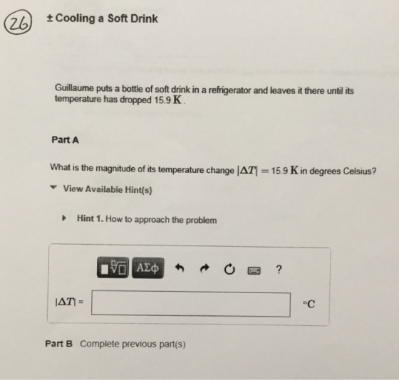 26) ±cooling a Soft Drink Guillaume puts a bottle of soft drink in a refrigerator and leaves it there until its temperature has dropped 15.9 K Part A What is the magnitude of its temperature change | Δ ▼ View Available Hint(s) = 15.9 K in degrees Celsius? Hint 1 . How to approach the problem Part B Complete previous part(s)