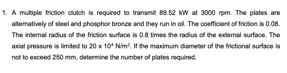 1. A multiple friction clutch is required to transmit 89.52 kW at 3000 rpm. The plates are alternatively of steel and phospho