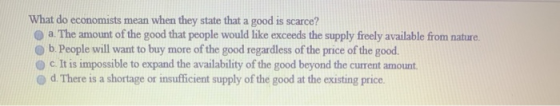 What do economists mean when they state that a good is scarce? a. The amount of the good that people would like exceeds the s