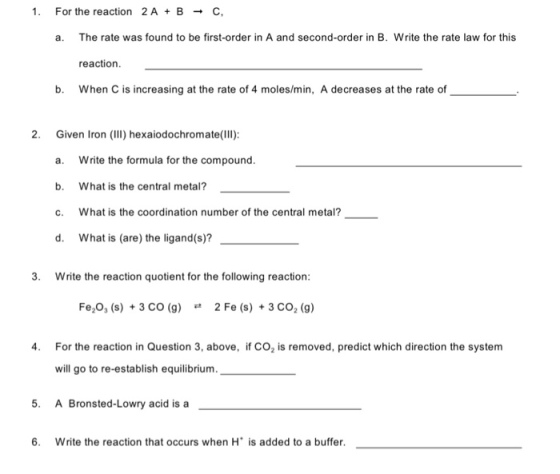 For the reaction 2A+B → C, a. The rate was found to be first-order in A and second-order in B. Write the rate law for this reaction b. When C is increasing at the rate of 4 moles/min, A decreases at the rate of 2. Given Iron (II) hexaiodochromate(IIl): a. Write the formula for the compound. b. What is the central metal? c. What is the coordination number of the central metal? d, what is (are) the ligand(s)?- 3. Write the reaction quotient for the following reaction: Fe2O3 (s) + 3 CO (g) 2 Fe (s) + 3 CO2 (g) ㄹ 4 For the reaction in Question 3, above, if CO2 is removed, predict which direction the system will go to re-establish equilibrium. 5. A Bronsted-Lowry acid is a 6. Write the reaction that occurs when H is added to a buffer.