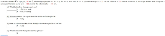 An electric field is E = slgn(x)-(270 N/C)i, where sign(x) equals-11f x < 0,0 ifx axis such that one end is at x11 cm and the other is at x11 cm. 0, and +1 trx > 0. A cylnder of length L = 22 cm and radius R = 2.7 cm has its center at the origin and its axis along the x (a) What is the flux through cach end? N m2/C (+x end) N-m2/C (-x end) (b) What is the flux through the curved surface of the cylinder? (c) What is the net outward flux through the entire cylindrical surface? N m2/C (d) What is the net charge inside the cylinder?
