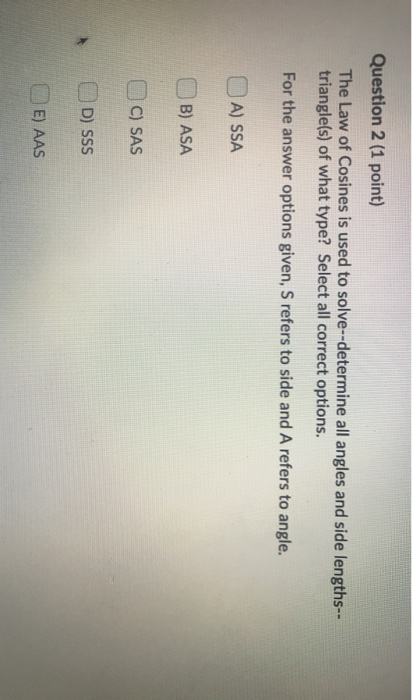 Question 2 (1 point) The Law of Cosines is used to solve--determine all angles and side lengths-- triangle(s) of what type? S