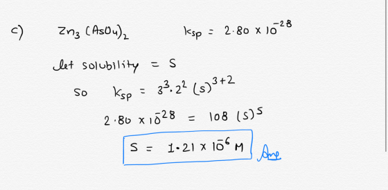 c) Znz (AsOu), ksp = 2.80 x 1028 let solubility =s so ksp = 23 2² (s) 3+2 2.80 x 1528 = 108 (s) 5 S = 1.21 x lomame