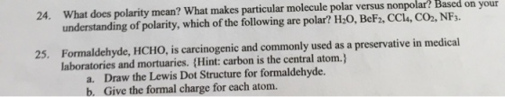 24, what does polarity mean? What makes particular molecule polar versus your Based on your Based on nonpolar? understanding of polarity, which of the following are polar? 25. Formaldehyde, HCHo, is carcinogenic and commonly used as a preservative in medical laboratories and mortuaries. (Hint: carbon is the central atom.) a. Draw the Lewis Dot Structure for formaldehyde. b. Give the formal charge for each atom.