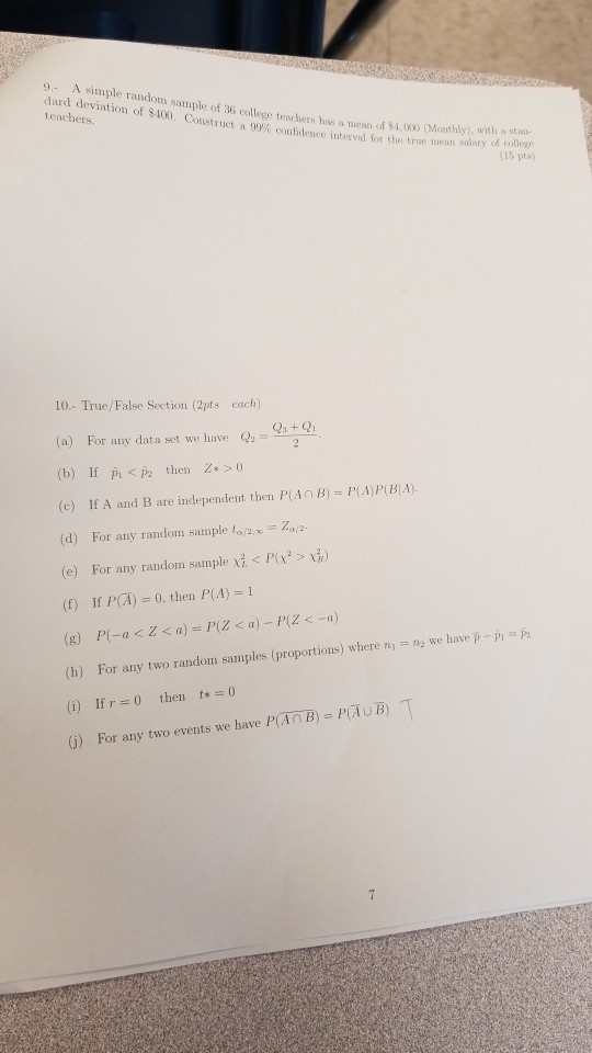 9- A simple random sample of dard deviation of $400. Construct a 9 36 college teachers has a meat of$1.000 (Monthly), with a sti- te 400. Construct a 99% confidence interval for the true mean salary < of college 15 pts) 10.- True/False Section (2pts cach) (a) For any data set we have (b) If Pi pthen 0 (c) If A and B are independent then P AnB PA)P(BA) (d) For any random sample to (e) For any random sample < P(x2 > d) (t) If P(A) 0, then P(A) st Q (h) For any two random samples (proportions) where n2 we have p - (i) If r 0 then t0 (i) For any two events we have PAnB) PAUB