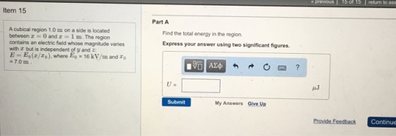 Item 15 Acubical region 1.0 m on a side is located between z 0 and z 1 m. The region contains an electric field whose magnitude varies with but is independent of y and 2 E Ee (z/zo) where Fo 16 kv/m and zo 7.0 m Part A Find the total energy in the region. Express your answer using two significant figures. Submit My Answers Give Up 15 of 15 return to ass Continue