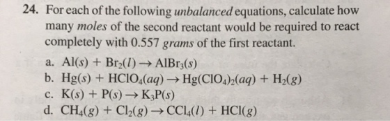 24. For each of the following unbalanced equations, calculate how many moles of the second reactant would be required to react completely with 0.557 grams of the first reactant. a. Al(s) Br2(l)-AlBr3(s) b. Hg(s) + HCIO4(a?) Hg(CIO4(aq) +H2(8) c. K(s) + P(s)-K,P(s) d. CH4(g) + Cl2(g)-CCl4(1)+HCI(g)