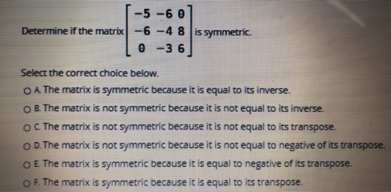 -5 -6 0 Determine if the matrix -6 -4 8 is symmetric. 0 -36 Select the correct choice below. O A The matrix is symmetric beca