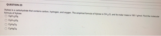 QUESTION 23 Xylose is a carbohydrate that contains carbon, hydrogen, and oxygen. The empirical formula of Xylose is CH 2 O, a