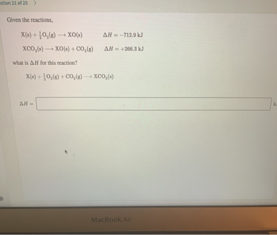 stion 21 of 25 > Given the reactions, X(s) + O2(g) → XO(s) XCO,(s) + XO(s) + CO2(8) AH = -712.9 kJ AH = +266.3 kJ what is AH