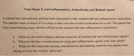 Case Study 3, Anti-inflam matory, Antiarthritis, and Related Agents A patient has osteoarthritis and has been instructed to take nonsteroidal anti-inflammatory medication. The patient wants to know if it is okay to take over-the-counter medication for a cold. The patient has been experiencing many adverse effects to the nonsteroidal anti-inflammatory medication. a. What are the most common adverse reactions of nonsteroidal anti-inflammatory agents? b. What are the key considerations in using anti-inflammatory agents with older adults? c. What are the important nursing considerations and teaching needs for this patient when taking an over-the-counter salicylate?