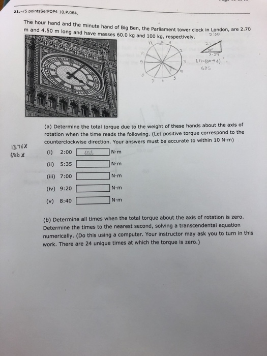 21.-/5 pointsSerPOP4 10.P.064. The hour hand and the minute hand of Big Ben, the Parliament tower clock in London, are 2 m and 4.50 m long and have masses 60.0 kg and 100 kg, respectively. .70 yo 68s (a) Determine the total torque due to the weight of these hands about the axis of rotation when the time reads the following. (Let positive torque correspond to the counterclockwise direction. Your answers must be accurate to within 10 N m) 1376x () 2:00 (li) 5:35 (ii) 7:00 (iv) 9:20 (v) 8:40 N m N-m N m N m (b) Determine all times when the total torque about the axis of rotation is zero. Determine the times to the nearest second, solving a transcendental equation numerically. (Do this using a computer. Your instructor may ask you to turn in this work. There are 24 unique times at which the torque is zero.)