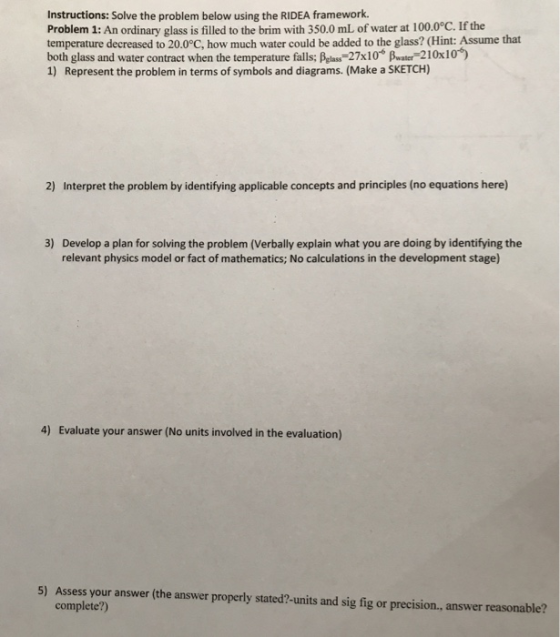 Instructions: Solve the problem below using the RIDEA framework. Problem 1: An ordinary glass is filled to the brim with 350.0 mL of water at 100.0°C. If the temperature decreased to 20.0°C, how much water could be added to the glass? (Hint: Assume that both glass and water contract when the temperature falls; Belas 27x10 water 210x10) 1) Represent the problem in terms of symbols and diagrams. (Make a SKETCH) 2) Interpret the problem by identifying applicable concepts and principles (no equations here) 3) Develop a plan for solving the problem (Verbally explain what you are doing by identifying the relevant physics model or fact of mathematics; No calculations in the development stage) 4) Evaluate your answer (No units involved in the evaluation) 5) Assess your answer (the answer properly stated?-units and sig fig or precision, answer reasonable? complete?)