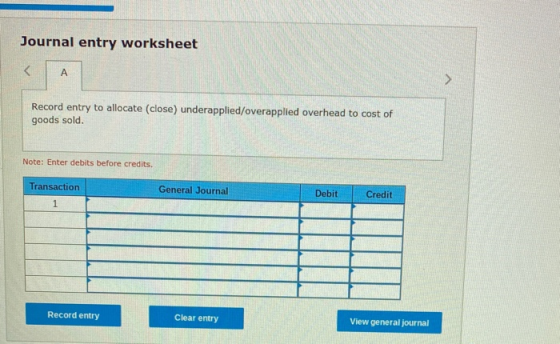 Journal entry worksheet Record entry to allocate (close) underapplied/overapplied overhead to cost of goods sold. Note: Enter