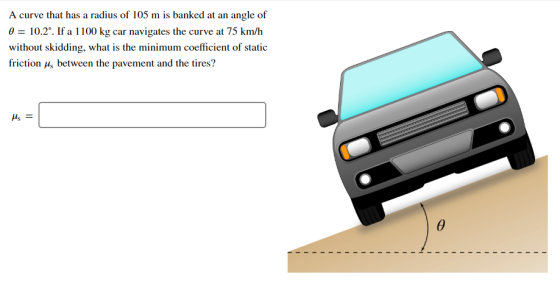 A curve that has a radius of 105 m is banked at an angle of 0 = 10.2°. If a 1100 kg car navigates the curve at 75 km/h withou