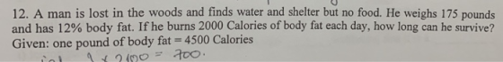 12. A man is lost in the woods and finds water and shelter but no food. He weighs 175 pounds and has 12% body fat. If he burn