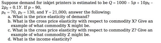 Suppose demand for inkjet printers is estimated to be Q 1000 2pz + 0.1 Y. If p = 90, px = 70, pz = 130, and Y = 21,000; answer the following: 5p + 10px a. What is the price elasticity of demand? b. What is the cross price elasticity with respect to commodity X? Give an example of what commodity X might be. c. What is the cross price elasticity with respect to commodity Z? Give an example of what commodity Z might be. d. What is the income elasticity?