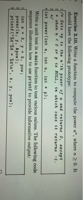 Exercise 2.10. Write a function to compute the power a where n 0. It should have the following prototype: 1 /r Sets *p to the n th power of a and returns 0, ez cept 2 when n or p is NULL, in which case it returns -1. 4 int power (int a int n int p) Write a unit test in a main function to test various values. The following code sequence illustrates how to use printf to provide informative output: int x 3, y 5, pow; 2 power (x, y, & pow) i 3 print (%d %d. %d\n. x, y, pow) n,