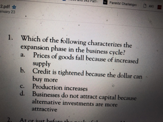 0u dilu 343 Path , Parents Challenges DAKI 2.pdf anuary 23 1. Which of the following characterizes the expansion phase in the business cycle? a. Prices of goods fall because of increased supply Credit is tightened because the dollar can buy more Production increases Businesses do not attract capital because alternative investments are more attractive b. c. d.