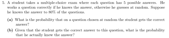 5. A student takes a multiple-choice exam where each question has 5 possible answers. He works a question correctly if he knows the answer, otherwise he guesses at random. Suppose he knows the answer to 80% of the questions. (a) What is the probability that on a question chosen at random the student gets the correct (b) Given that the student gets the correct answer to this question, what is the probability answer? that he actually knew the answer?