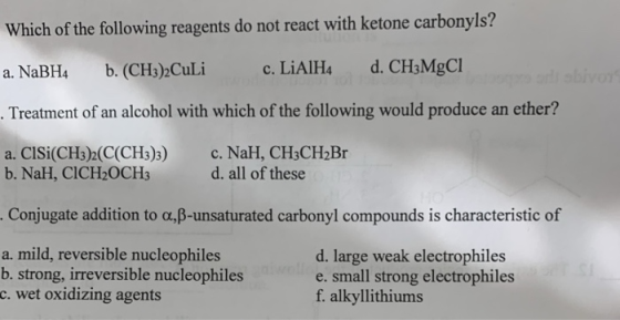 Which of the following reagents do not react with ketone carbonyls? a. NaBH4 b. (CH3)2Culi c. LiAlH4 d. CH3MgCl . Treatment o
