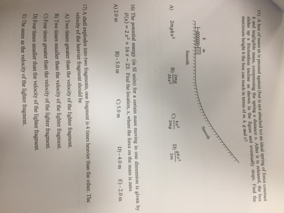 15) A box of mass m is pressed against (but is not attached to) an ideal spring of force constant and eventually stops. Find the k and negligible mass, compressing the spring a distance x. After it is released, the box slides up a frictionless incline as shown in the figure maximum height h the box can reach in terms of m, k g and x? Smooth A) 2mgkx2 2mg 2kx2 C) 2mg 16) The potential energy (in SI units) for a certain mass moving in one dimension is given by U(x) = 2 x2 + 16 x-23. Find the location, x, where the force on the mass is zero. A) 2.0 m B)-5.0 m C) 5.0 m D)-4.0 m E)-2.0 m intotwo fragment, one than th ohr The 17) A shell explodes into two fragments, one fragment is 4 times heavier than the other. The velocity of the heavier fragment should be A) Two times greater than the velocity of the lighter fragment. B) Two times smaller than the velocity of the lighter fragment. C) Four times greater than the velocity of the lighter fragment. D) Fourtimes smaller than the velocity of the lighter fragment. E) The same as the velocity of the lighter fragment. tn the velocity of he ißter fament