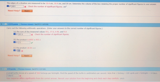The edges of a shoebox are measured to be 10.4 cm, 19.4 cm, and 29 cm. Determine the volume of the box retaining the proper number of significant fiqures in your answer , 15851 X Check the number of significant figures, om, Need Help? es Carry out the following arithmetic operations. (Enter your answers to the correct number of significant figures) (a) the sum of the measured values 551, 37.0, 0.90, and 90 O/ [597.9 ] x check the number of significant figures. (b) the product 0.0055 x 455. (c) the product 18.50 Need Help? 70/10 points 1 Previous Answers SerCP1115P 020 A small turtle moves at a speed of 569 furlongs per fortnight. Find the speed of the turtle in centimeters per second. Note that 1 furlong 7 06e10 220 yards and 1 fortnight 14 days Your response differs significantly from the correct answer. Rework your solution from the beginning and check each step carefully, cm/s