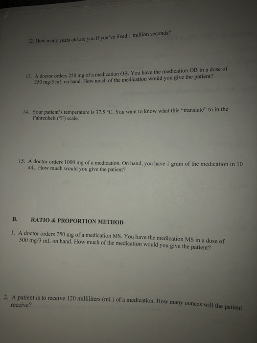 12. How many years old are you if youve lived I million seconds? 13. A doctor orders 250 mg of a medication OB, You have the medication OB in a dose of 250 mg/5 mL on hand. How much of the medication would you give the patient? 14. Your patients temperature is 37.5 °C. You want to know what this translate to in the Fahrenheit (°F) scale. 15. A doctor orders 1000 mg of a medication. On hand, you have 1 gram of the medication in 10 mL. How much would you give the patient? B. RATIO & PROPORTION METHOD 1. A doctor orders 750 mg of a medication MS. You have the medication MS in a dose of 500 mg/3 mL on hand. How much of the medication would you give the patient? 2. A patient is to receive 120 milliliters (mL) of a medication. How many ounces will the patiert receive?