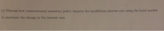 (c) Discuss how contractionary monetary policy impacts the equilibrium interest rate using the bond market to motivate the change in the interest rate.