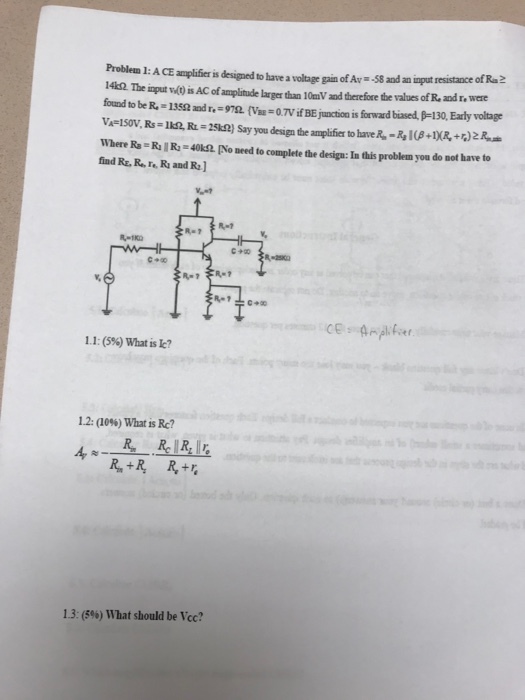 Problem 1: A CE amplifier is designed to have a voltage gain of Av -58 and an input resistance 14k52. The input 0 is AC of amplitude larger than 10mV and therefore the values of R and r,werd foud to be R. 135S and r.-9mri-0.TVifBEjunction is frward based, 30, Early voltage Where Ra R R-40k2[No need to complete the design: In this problem you do not have to fiad Re. R, ro R and R 1.1: (596) What is k? 1.2: (10%) What is Re? 13: (5%) What should be Vec?
