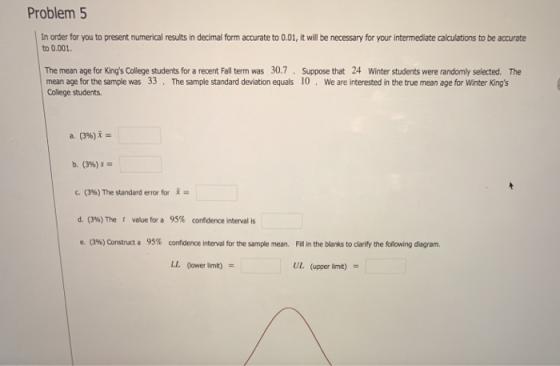 Problem 5 In order for you to present numerical results in decimal form accurate to 0.01, it will be necessary for your intermediate calculations to be accurate to 0.001 The mean age for Kings College students for a recent Fall term was 30.7 Suppose that 24 Winter students were randomy selected. The mean age for the sample was 33 The sample standard deviation equals 10 We are interested in the true mean age for Winter Kings College students a. (3%)- b. (396) c. (396)The standard error for = d. (3%) The t value for a 95% confidence interval is e-ON) Construct a 95% confidence interval for the sample mean. Fill in the blanks to clarify the folowing diagram. LL (lower limit) UL (upper limit)