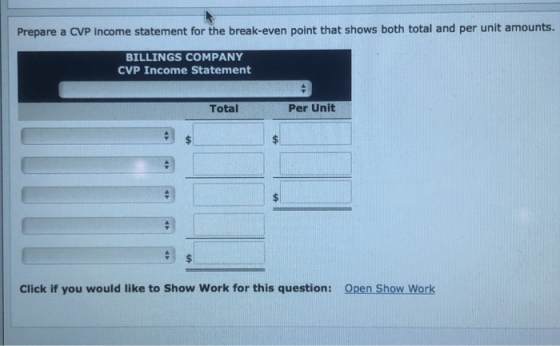 Prepare a CVP income statement for the break-even point that shows both total and per unit amounts. BILLINGS COMPANY CVP Inco