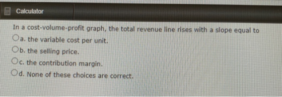 Calculator In a cost-volume-profit graph, the total revenue line rises with a slope equal to Oa. the variable cost per unit.