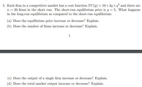 5. Each firm in a competitive market has a cost function TC() 102q+ and there are n = 20 firms in the short run. The short-run equilibrium price is p-5. What happens in the long-run equilibrium as compared to the short-run equilibrium (a) Does the equilibrium price increase or decrease? Explain (b) Does the number of firms increase or decrease? Explain (c) Does the output of a single firm increase or decrease? Explain (d) Does the total market output increase or decrease? Explain.