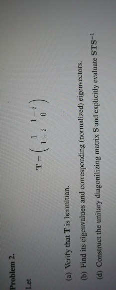 Problem 2. Let 1 1-i 1+i 0 T= (a) Verify that T is hermitian. (b) Find its eigenvalues and corresponding (normalized) eigenvectors (d) Construct the unitary diagonilizing matrix S and explicitly evaluate STS-1