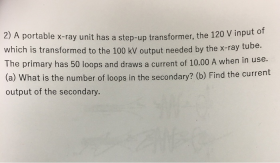 2) A portable x-ray unit has a step-up transformer, the 120 V input o which is transformed to the 100 kV output needed by the x-ray tube. The primary has 50 loops and draws a current of 10.00 A when in use. (a) What is the number of loops in the secondary? (b) Find the current output of the secondary