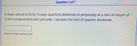Question 1 of 7 A share valued at $250.75 pays quarterly dividends in perpetuity at a rate of return of 3.50% compounded semi