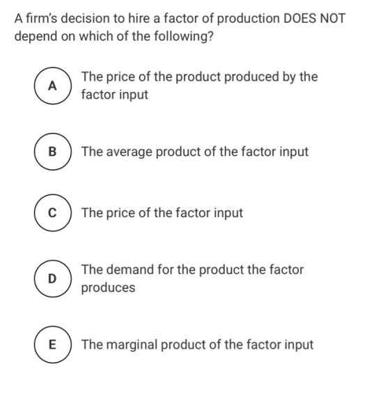 A firms decision to hire a factor of production DOES NOT depend on which of the following? The price of the product produced